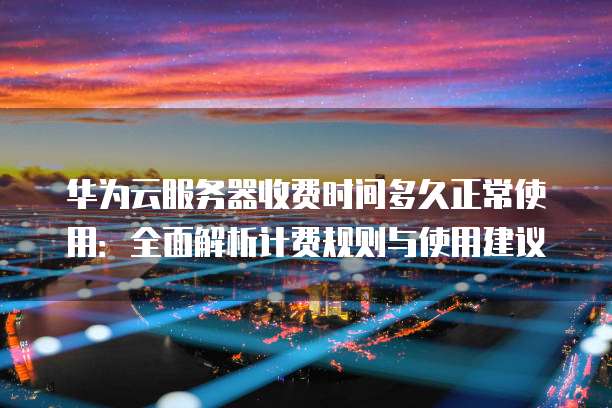 华为云服务器收费时间多久正常使用:全面解析计费规则与使用建议