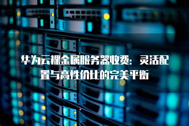 华为云裸金属服务器收费:灵活配置与高性价比的完美平衡