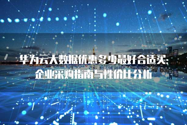 华为云大数据优惠多少最好合适买:企业采购指南与性价比分析