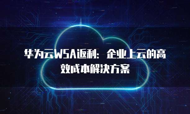 华为云WSA返利:企业上云的高效成本解决方案