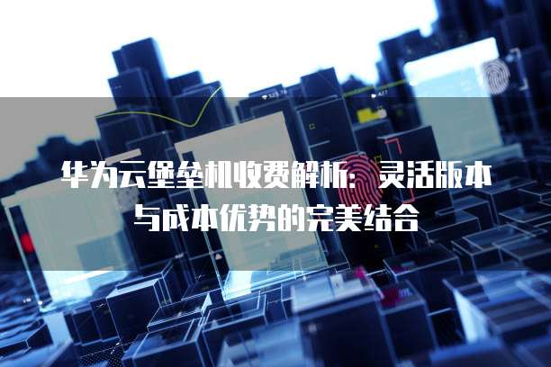 华为云堡垒机收费解析:灵活版本与成本优势的完美结合