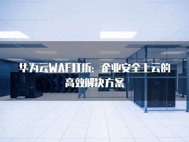 华为云WAF打折:企业安全上云的高效解决方案