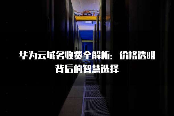 华为云域名收费全解析:价格透明背后的智慧选择