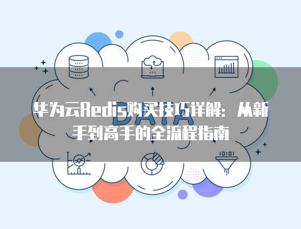 华为云Redis购买技巧详解：从新手到高手的全流程指南