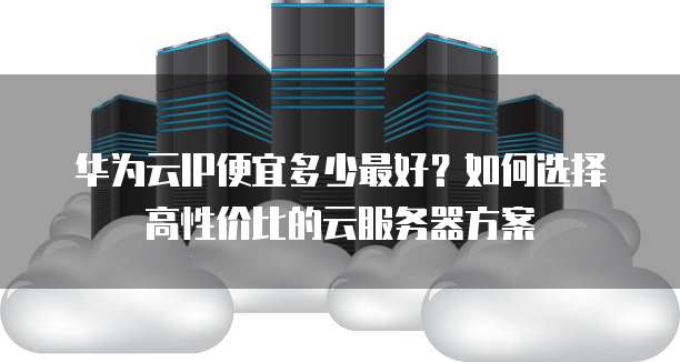 华为云IP便宜多少最好?如何选择高性价比的云服务器方案