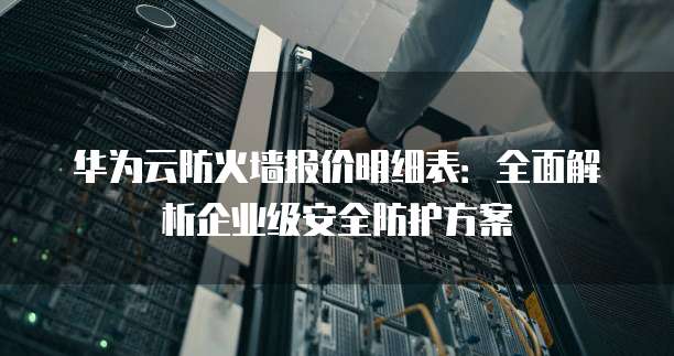 华为云防火墙报价明细表:全面解析企业级安全防护方案
