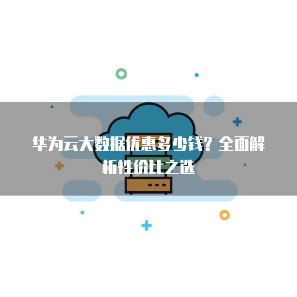 华为云大数据优惠多少钱?全面解析性价比之选