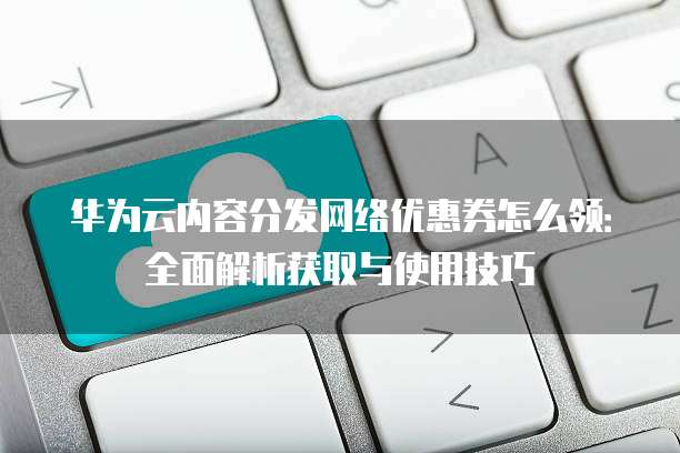 华为云内容分发网络优惠券怎么领:全面解析获取与使用技巧