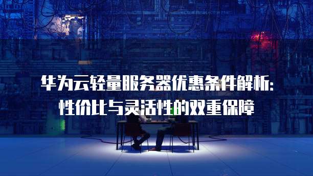 华为云轻量服务器优惠条件解析:性价比与灵活性的双重保障
