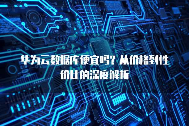 华为云数据库便宜吗？从价格到性价比的深度解析