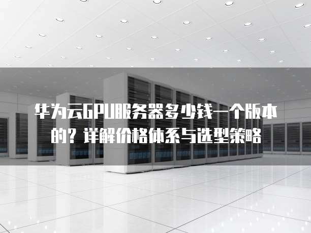 华为云GPU服务器多少钱一个版本的?详解价格体系与选型策略