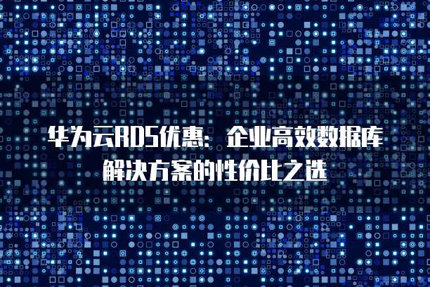 华为云RDS优惠:企业高效数据库解决方案的性价比之选