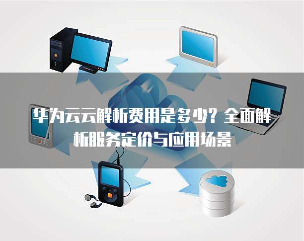 华为云云解析费用是多少?全面解析服务定价与应用场景
