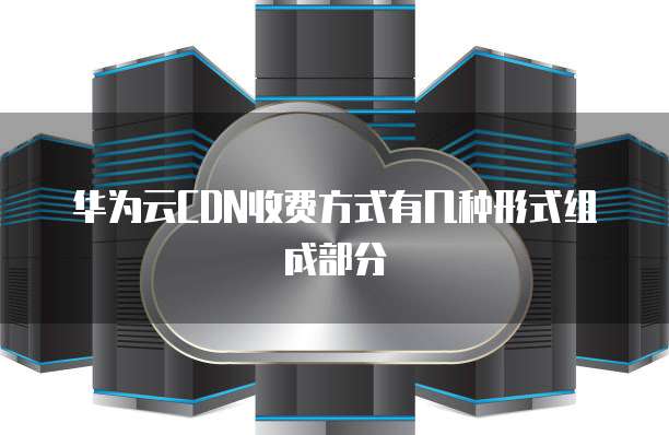 华为云CDN收费方式有几种形式组成部分