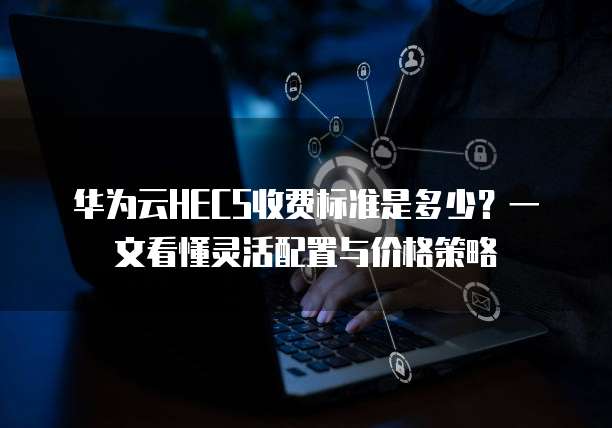 华为云HECS收费标准是多少?一文看懂灵活配置与价格策略