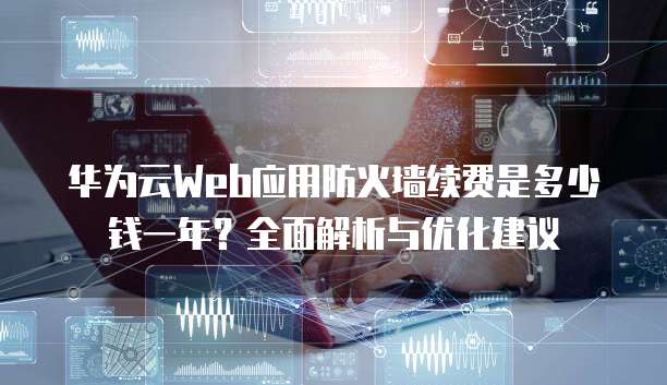 华为云Web应用防火墙续费是多少钱一年?全面解析与优化建议