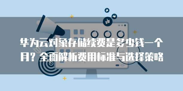 华为云对象存储续费是多少钱一个月?全面解析费用标准与选择策略