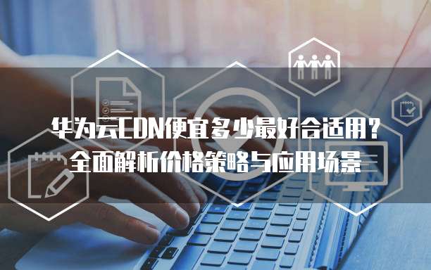 华为云CDN便宜多少最好合适用?全面解析价格策略与应用场景