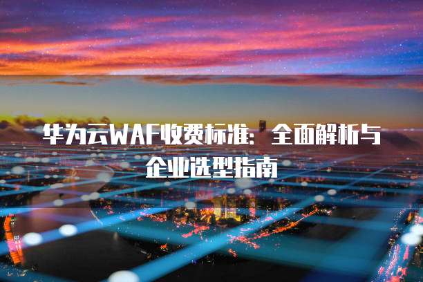 华为云WAF收费标准:全面解析与企业选型指南
