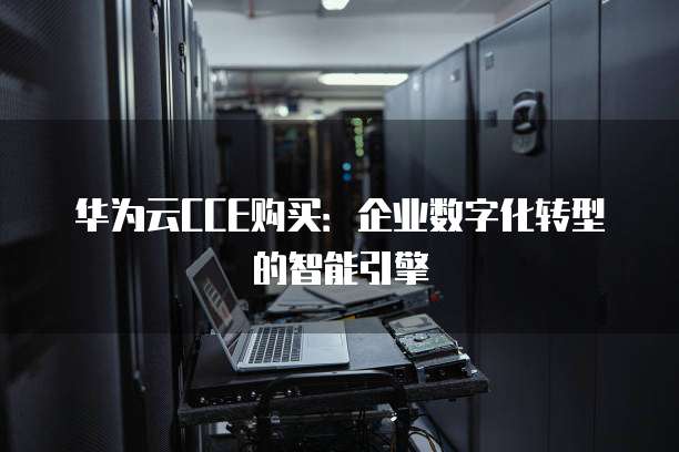 华为云CCE购买:企业数字化转型的智能引擎
