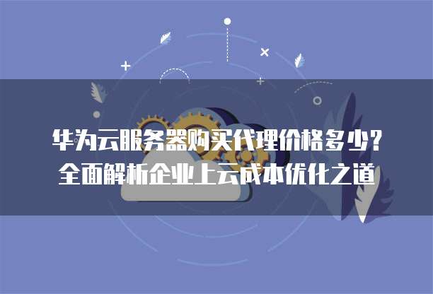华为云服务器购买代理价格多少?全面解析企业上云成本优化之道