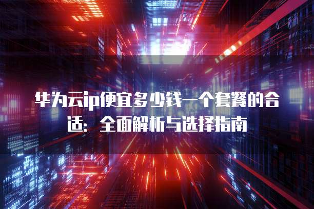 华为云ip便宜多少钱一个套餐的合适:全面解析与选择指南