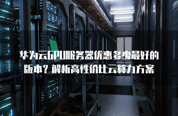 华为云GPU服务器优惠多少最好的版本?解析高性价比云算力方案