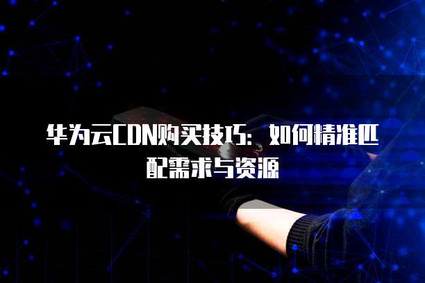 华为云CDN购买技巧：如何精准匹配需求与资源