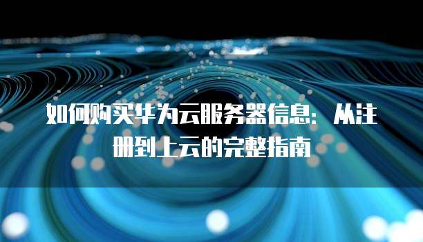 如何购买华为云服务器信息:从注册到上云的完整指南