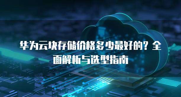 华为云块存储价格多少最好的?全面解析与选型指南