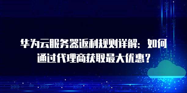 华为云服务器返利规则详解：如何通过代理商获取最大优惠？