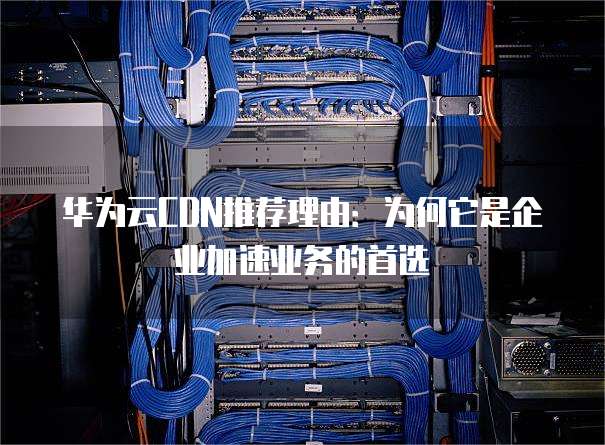华为云CDN推荐理由:为何它是企业加速业务的首选