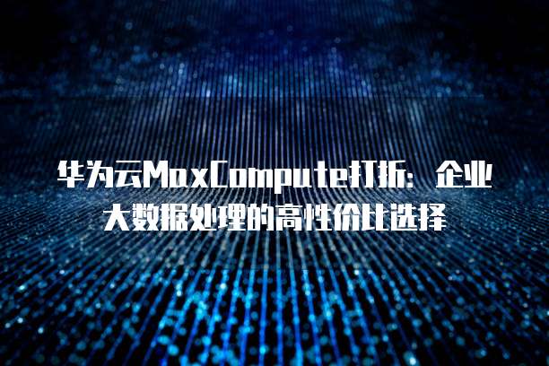 华为云MaxCompute打折:企业大数据处理的高性价比选择