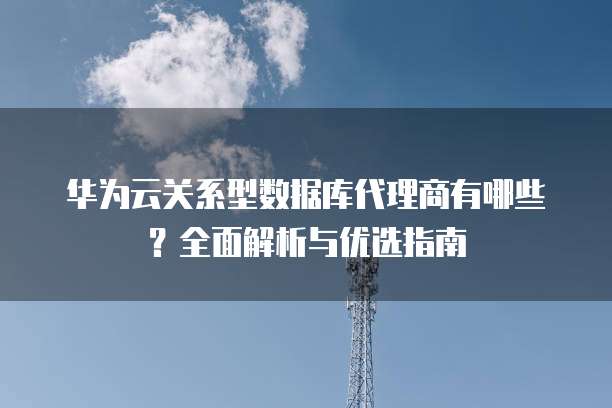 华为云关系型数据库代理商有哪些?全面解析与优选指南