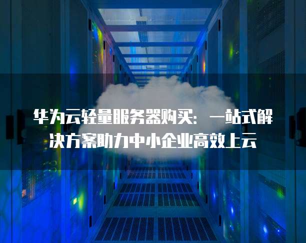 华为云轻量服务器购买:一站式解决方案助力中小企业高效上云