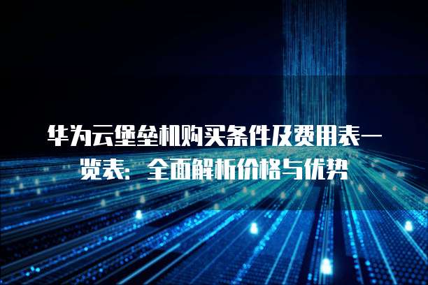 华为云堡垒机购买条件及费用表一览表:全面解析价格与优势