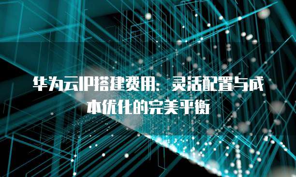 华为云IP搭建费用：灵活配置与成本优化的完美平衡
