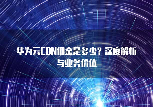 华为云CDN佣金是多少?深度解析与业务价值