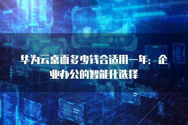 华为云桌面多少钱合适用一年:企业办公的智能化选择