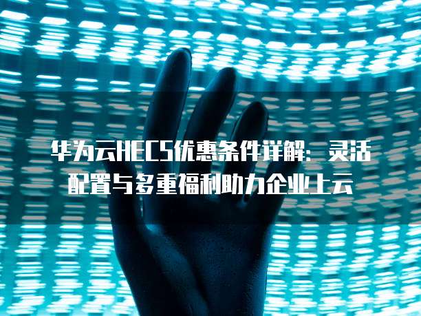 华为云HECS优惠条件详解:灵活配置与多重福利助力企业上云