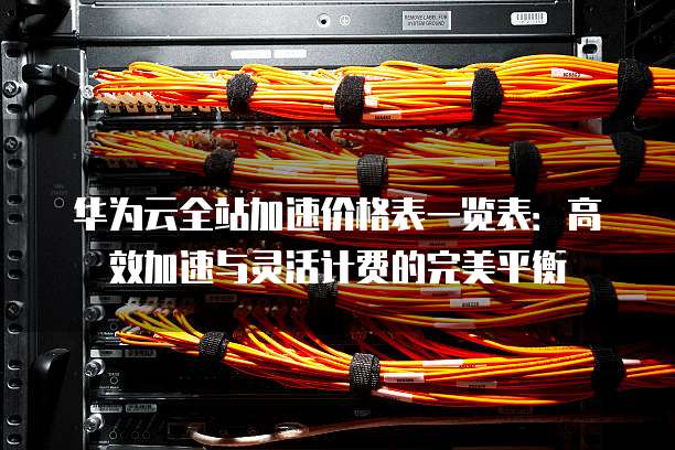 华为云全站加速价格表一览表：高效加速与灵活计费的完美平衡