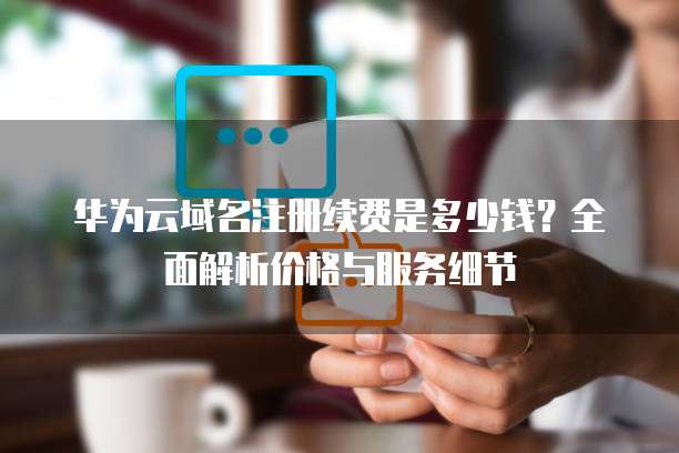 华为云域名注册续费是多少钱?全面解析价格与服务细节