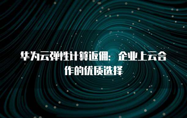 华为云弹性计算返佣:企业上云合作的优质选择