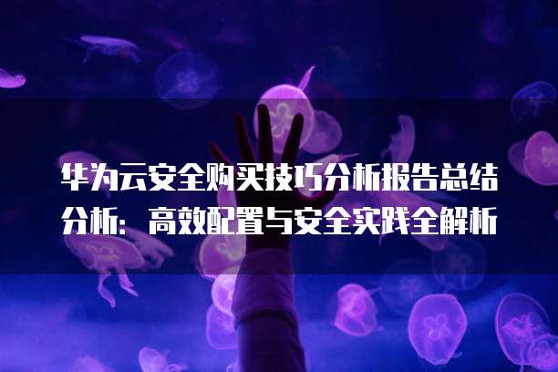 华为云安全购买技巧分析报告总结分析:高效配置与安全实践全解析