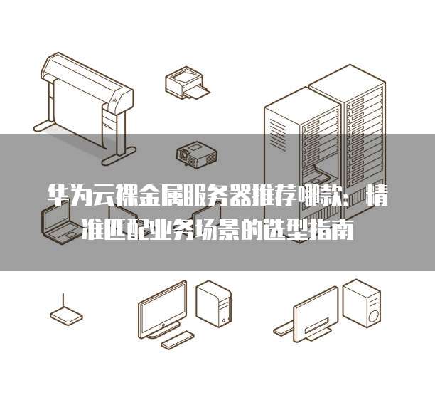 华为云裸金属服务器推荐哪款:精准匹配业务场景的选型指南