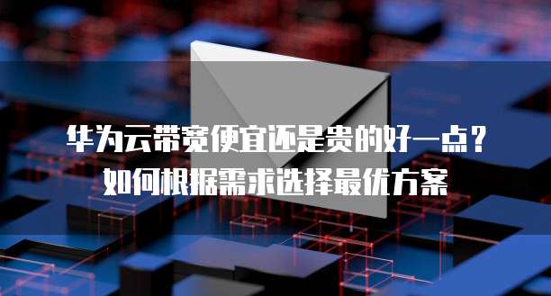 华为云带宽便宜还是贵的好一点?如何根据需求选择最优方案