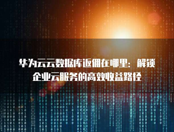 华为云云数据库返佣在哪里:解锁企业云服务的高效收益路径
