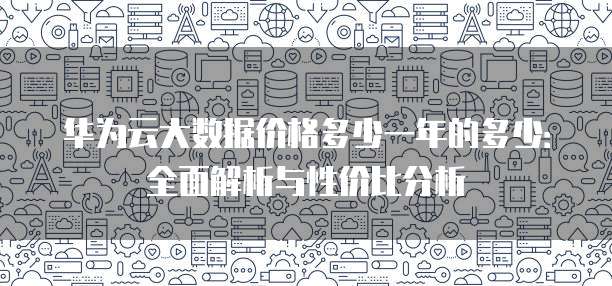 华为云大数据价格多少一年的多少:全面解析与性价比分析