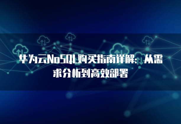 华为云NoSQL购买指南详解:从需求分析到高效部署