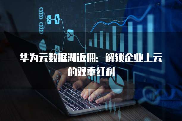 华为云数据湖返佣：解锁企业上云的双重红利
